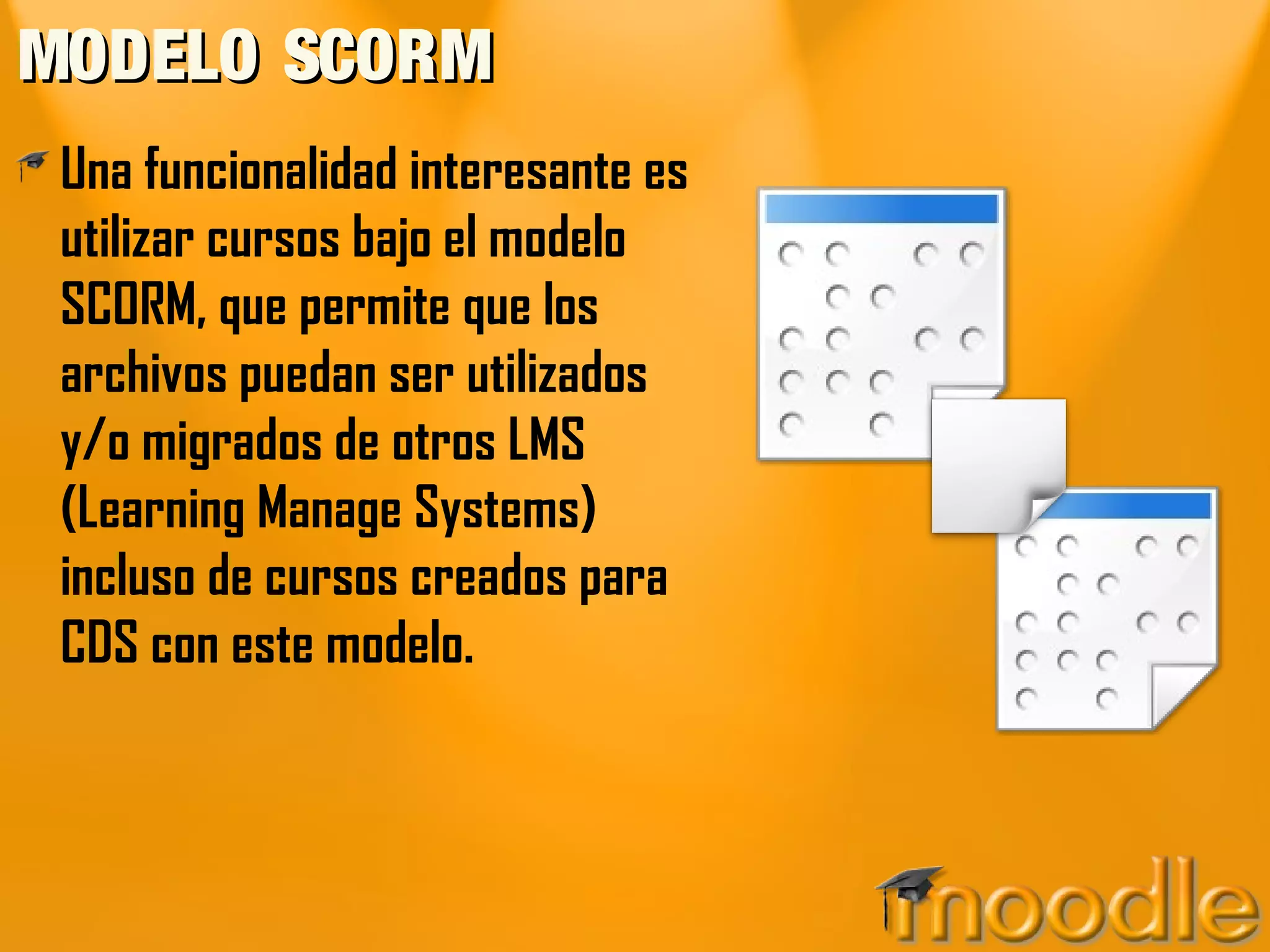 MODELO SCORM
 Una funcionalidad interesante es
 utilizar cursos bajo el modelo
 SCORM, que permite que los
 archivos puedan ser utilizados
 y/o migrados de otros LMS
 (Learning Manage Systems)
 incluso de cursos creados para
 CDS con este modelo.
 