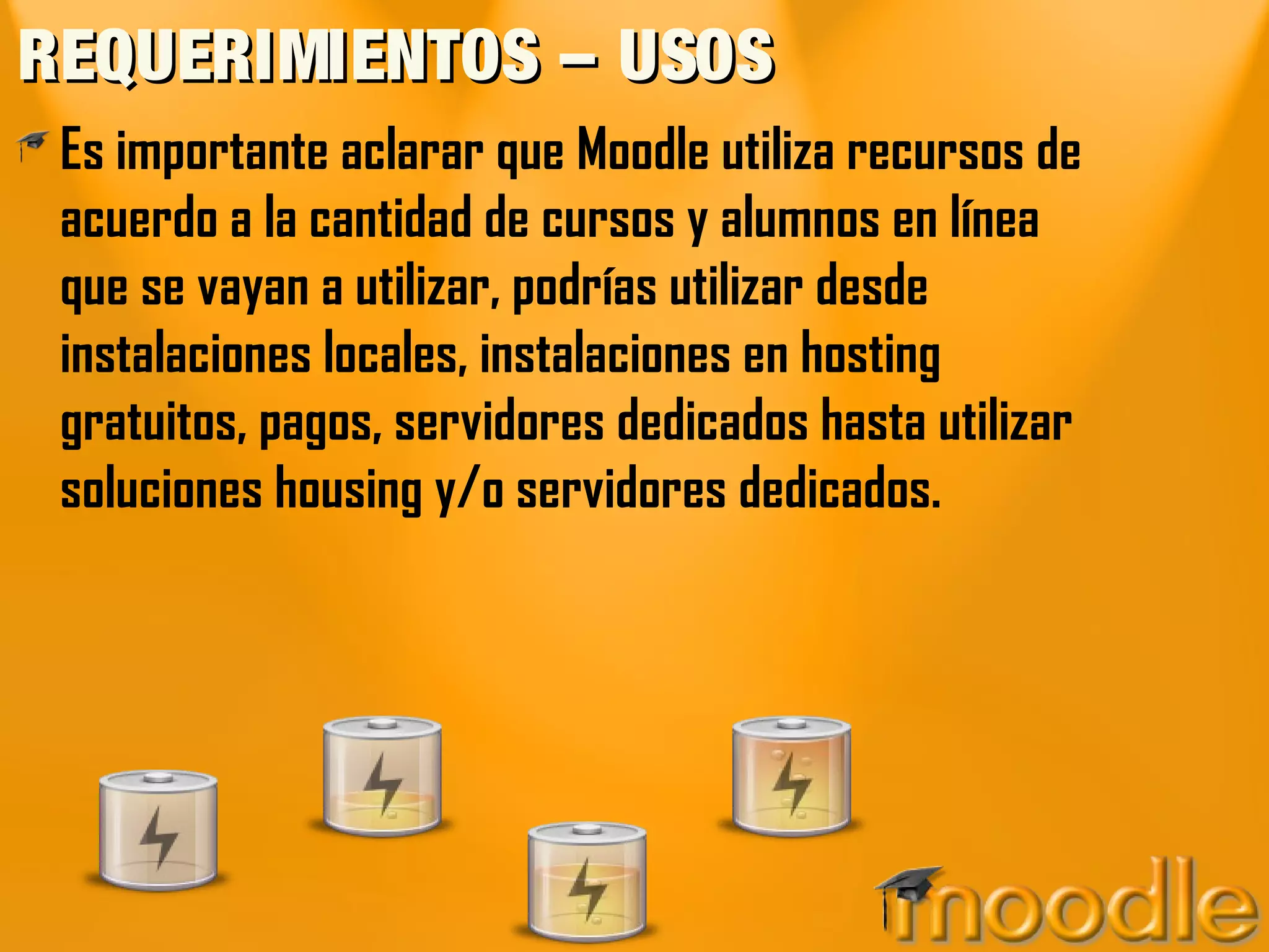 REQUERIMIENTOS – USOS
 Es importante aclarar que Moodle utiliza recursos de
 acuerdo a la cantidad de cursos y alumnos en línea
 que se vayan a utilizar, podrías utilizar desde
 instalaciones locales, instalaciones en hosting
 gratuitos, pagos, servidores dedicados hasta utilizar
 soluciones housing y/o servidores dedicados.
 