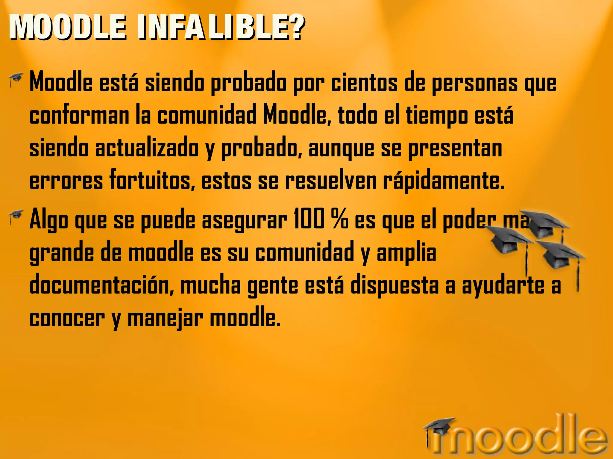 MOODLE INFA LIBLE?
 Moodle está siendo probado por cientos de personas que
 conforman la comunidad Moodle, todo el tiempo está
 siendo actualizado y probado, aunque se presentan
 errores fortuitos, estos se resuelven rápidamente.
 Algo que se puede asegurar 100 % es que el poder mas
 grande de moodle es su comunidad y amplia
 documentación, mucha gente está dispuesta a ayudarte a
 conocer y manejar moodle.
 