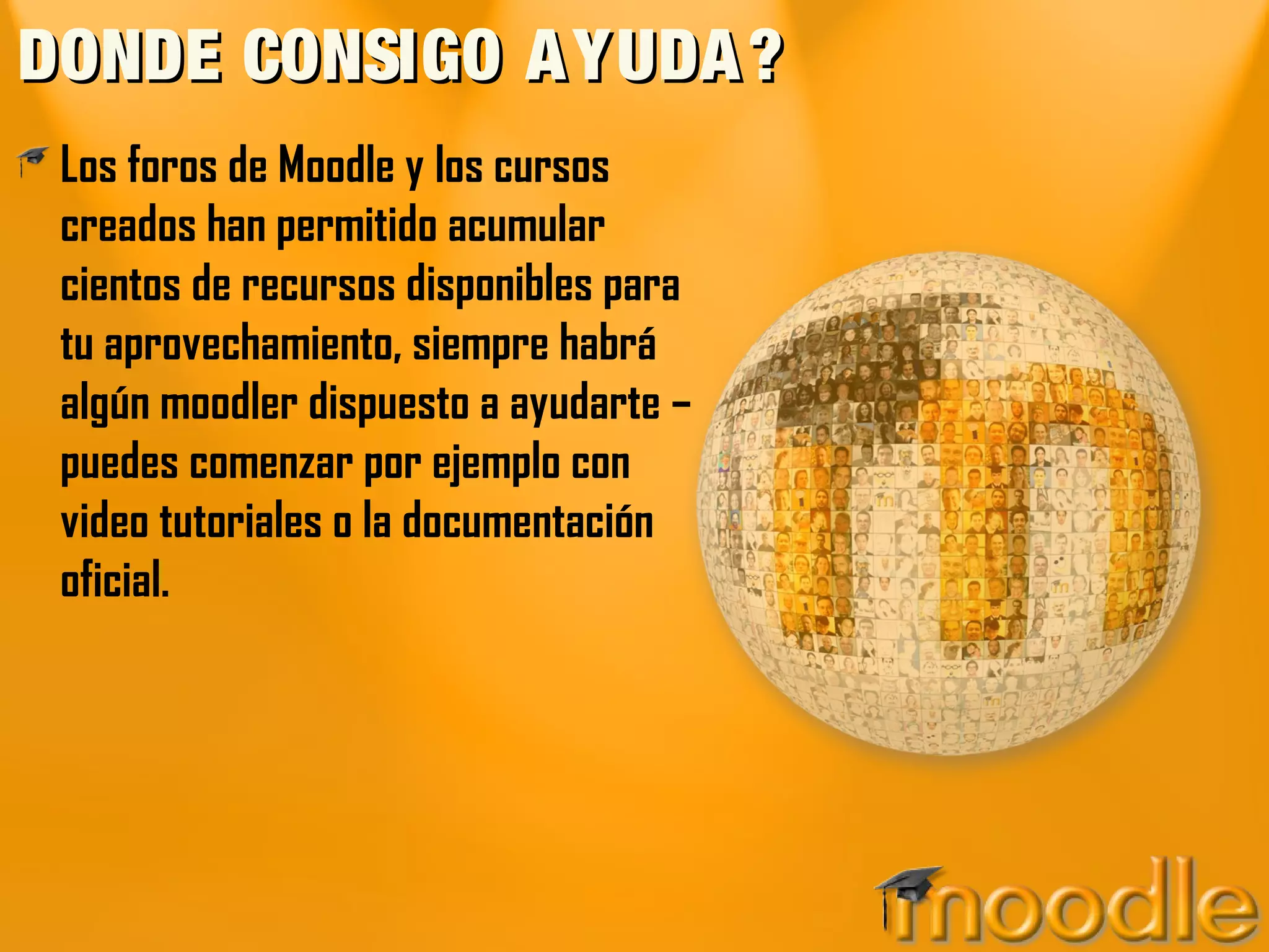 DONDE CONSIGO A YUDA ?
 Los foros de Moodle y los cursos
 creados han permitido acumular
 cientos de recursos disponibles para
 tu aprovechamiento, siempre habrá
 algún moodler dispuesto a ayudarte –
 puedes comenzar por ejemplo con
 video tutoriales o la documentación
 oficial.
 