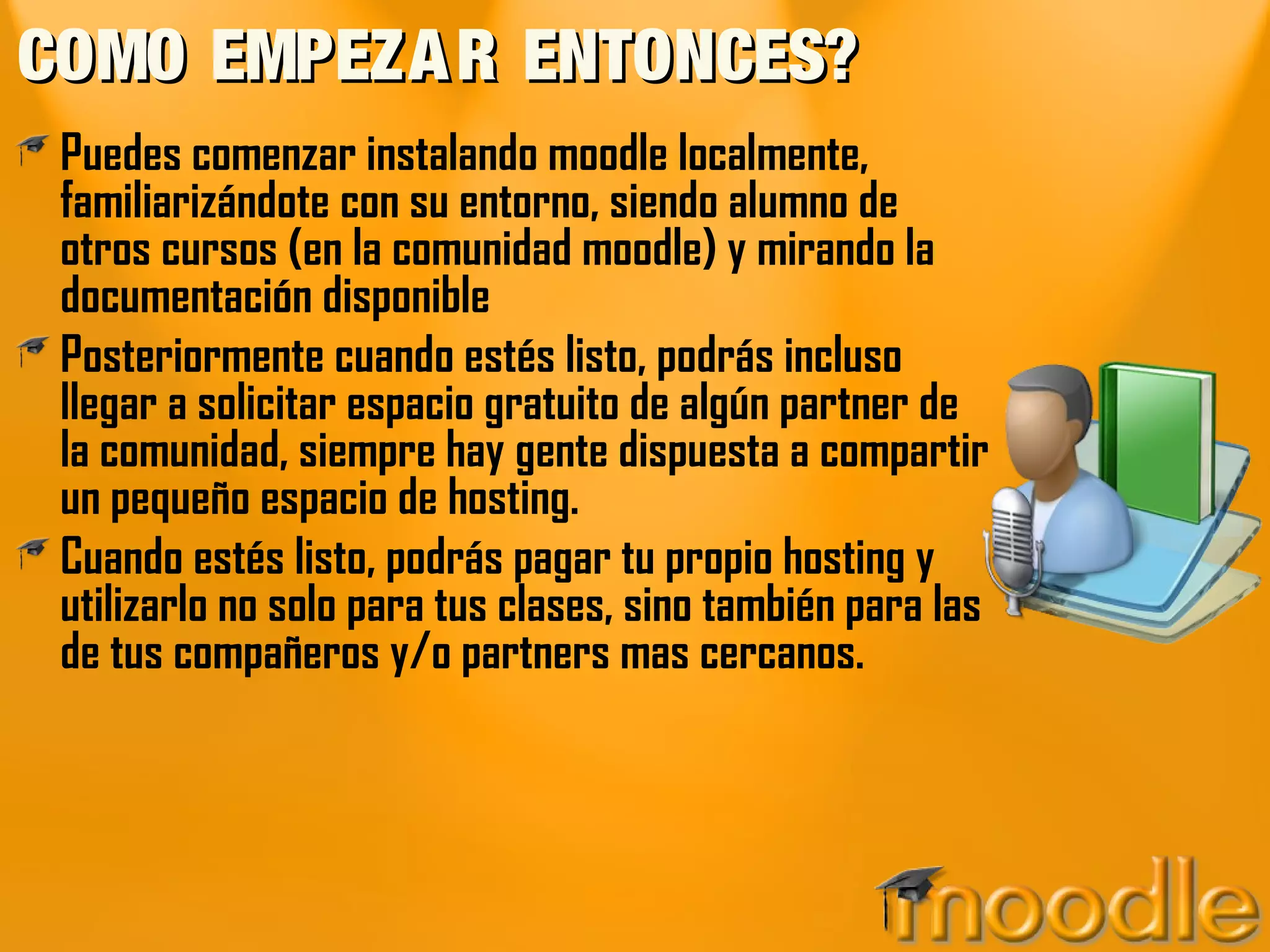 COMO EMPEZA R ENTONCES?
 Puedes comenzar instalando moodle localmente,
 familiarizándote con su entorno, siendo alumno de
 otros cursos (en la comunidad moodle) y mirando la
 documentación disponible
 Posteriormente cuando estés listo, podrás incluso
 llegar a solicitar espacio gratuito de algún partner de
 la comunidad, siempre hay gente dispuesta a compartir
 un pequeño espacio de hosting.
 Cuando estés listo, podrás pagar tu propio hosting y
 utilizarlo no solo para tus clases, sino también para las
 de tus compañeros y/o partners mas cercanos.
 