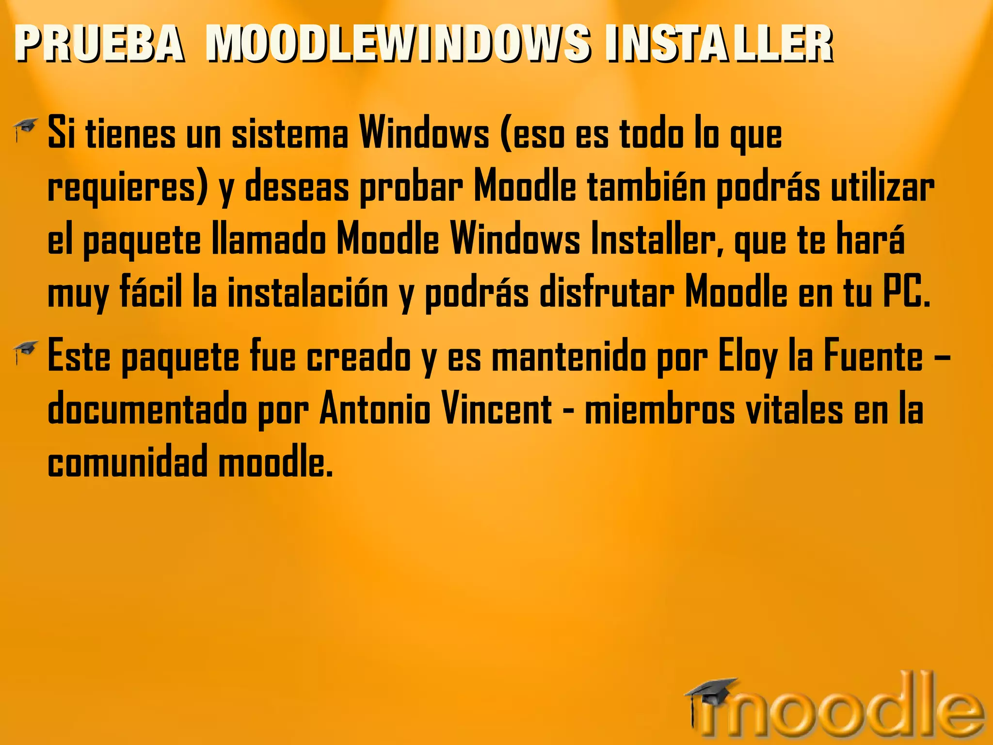 PRUEBA MOODLEWINDOWS INSTA LLER
 Si tienes un sistema Windows (eso es todo lo que
 requieres) y deseas probar Moodle también podrás utilizar
 el paquete llamado Moodle Windows Installer, que te hará
 muy fácil la instalación y podrás disfrutar Moodle en tu PC.
 Este paquete fue creado y es mantenido por Eloy la Fuente –
 documentado por Antonio Vincent - miembros vitales en la
 comunidad moodle.
 