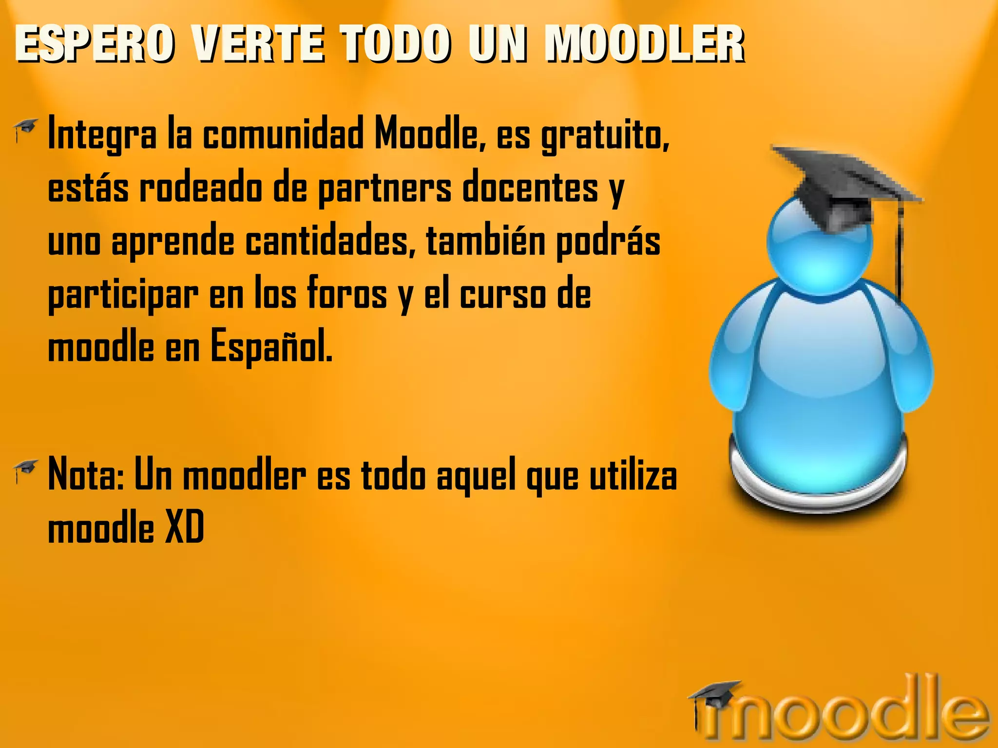 ESPERO VERTE TODO UN MOODLER
 Integra la comunidad Moodle, es gratuito,
 estás rodeado de partners docentes y
 uno aprende cantidades, también podrás
 participar en los foros y el curso de
 moodle en Español.

 Nota: Un moodler es todo aquel que utiliza
 moodle XD
 