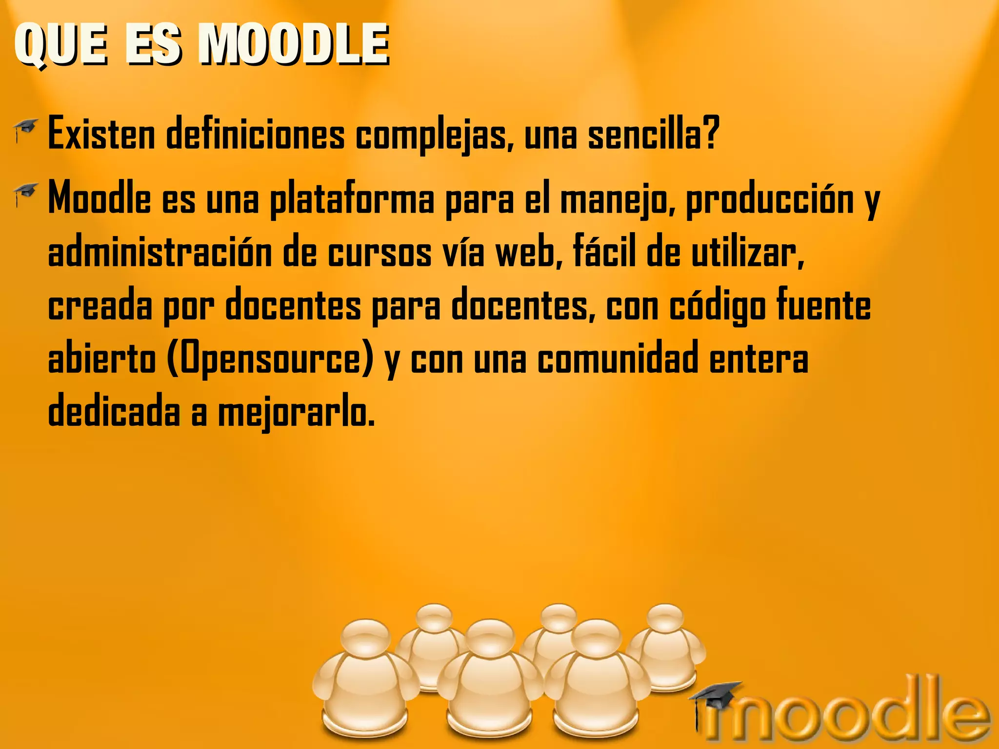 QUE ES MOODLE
 Existen definiciones complejas, una sencilla?
 Moodle es una plataforma para el manejo, producción y
 administración de cursos vía web, fácil de utilizar,
 creada por docentes para docentes, con código fuente
 abierto (Opensource) y con una comunidad entera
 dedicada a mejorarlo.
 