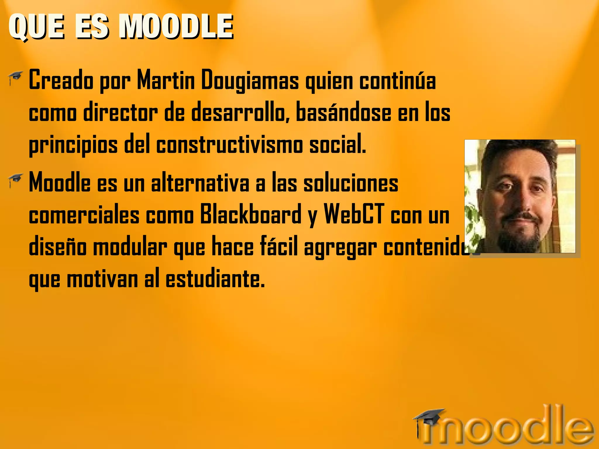 QUE ES MOODLE
 Creado por Martin Dougiamas quien continúa
 como director de desarrollo, basándose en los
 principios del constructivismo social.
 Moodle es un alternativa a las soluciones
 comerciales como Blackboard y WebCT con un
 diseño modular que hace fácil agregar contenidos
 que motivan al estudiante.
 