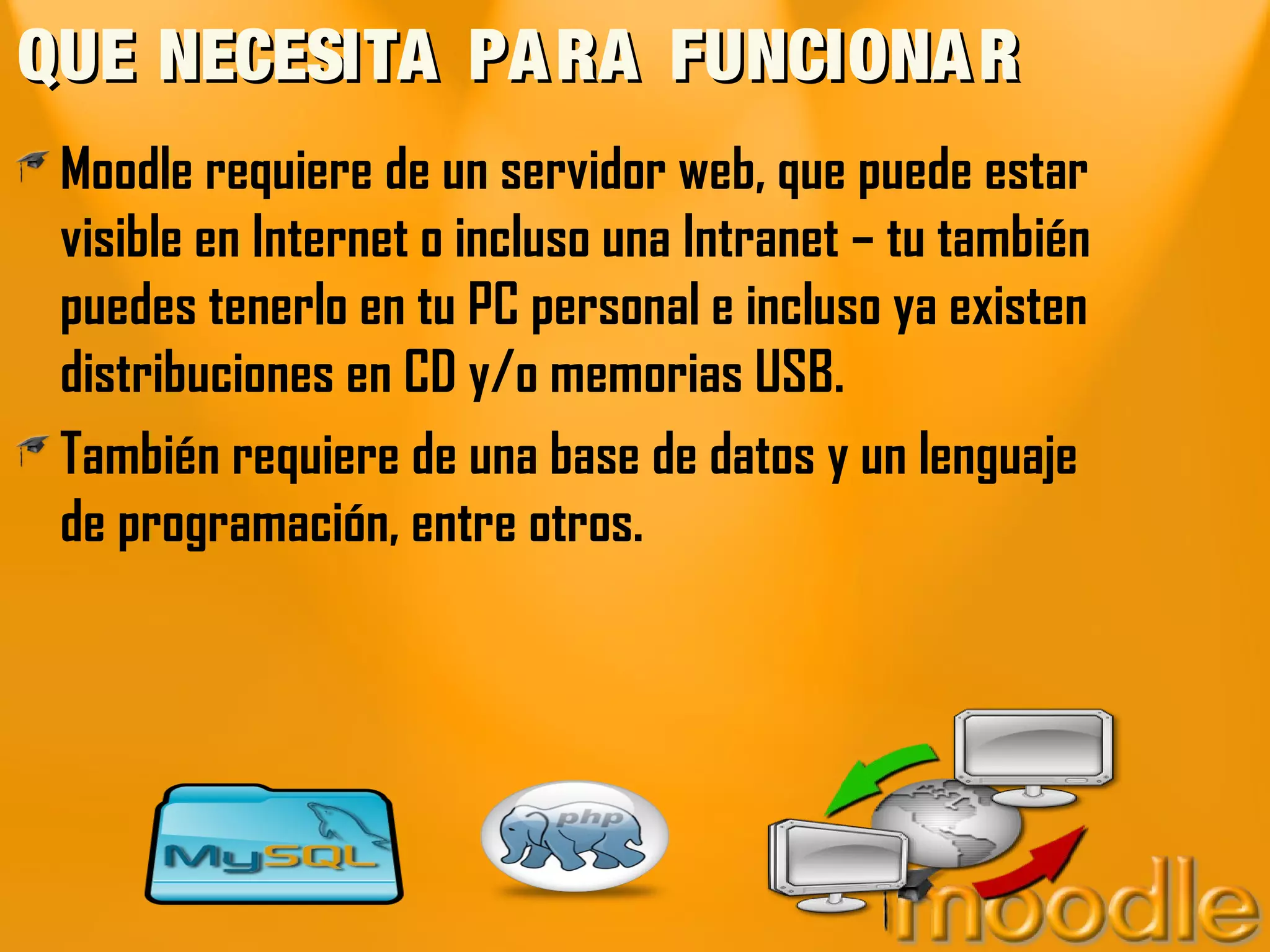 QUE NECESITA PA RA FUNCIONA R
 Moodle requiere de un servidor web, que puede estar
 visible en Internet o incluso una Intranet – tu también
 puedes tenerlo en tu PC personal e incluso ya existen
 distribuciones en CD y/o memorias USB.
 También requiere de una base de datos y un lenguaje
 de programación, entre otros.
 
