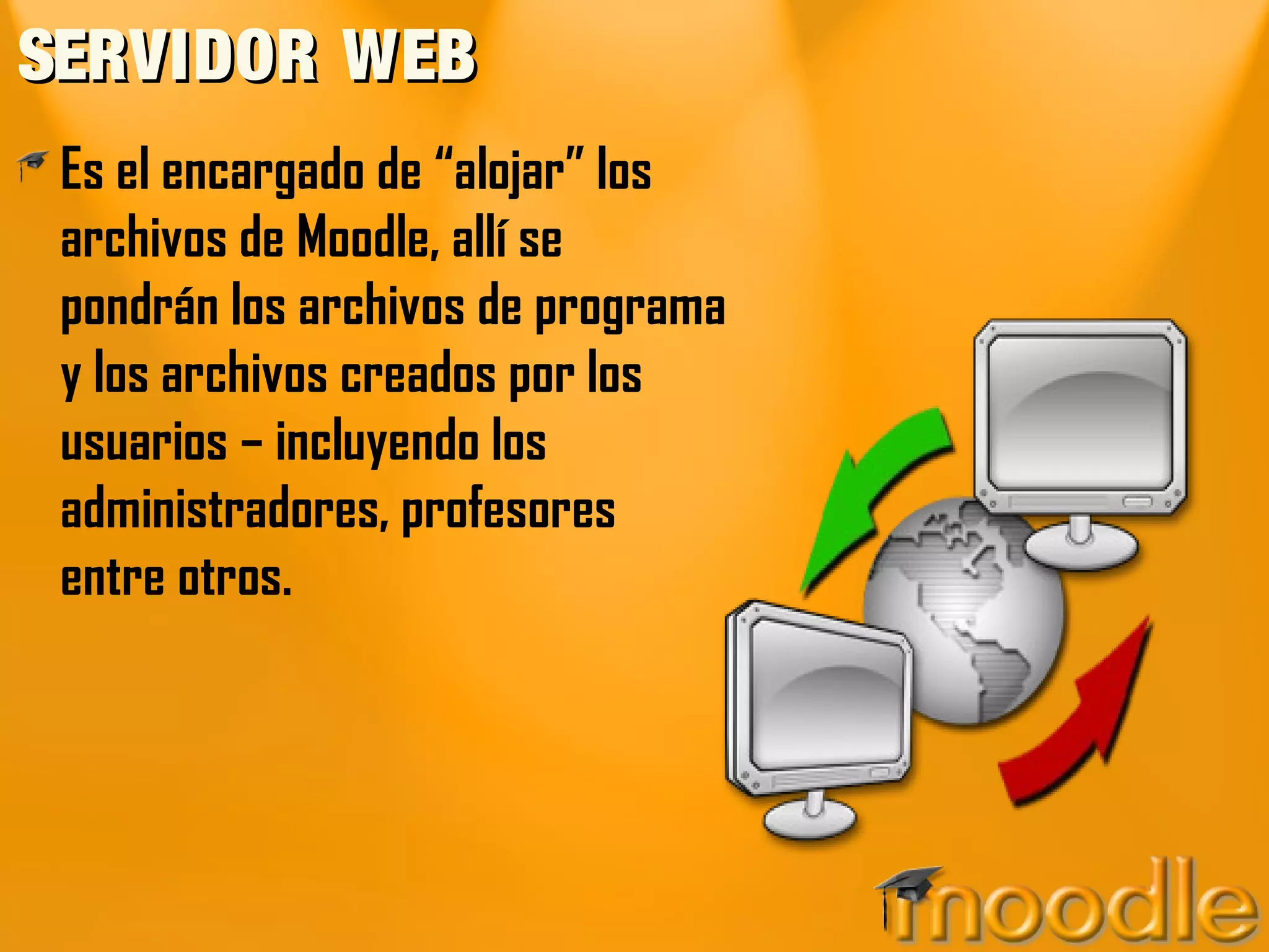 SERVIDOR WEB
 Es el encargado de “alojar” los
 archivos de Moodle, allí se
 pondrán los archivos de programa
 y los archivos creados por los
 usuarios – incluyendo los
 administradores, profesores
 entre otros.
 