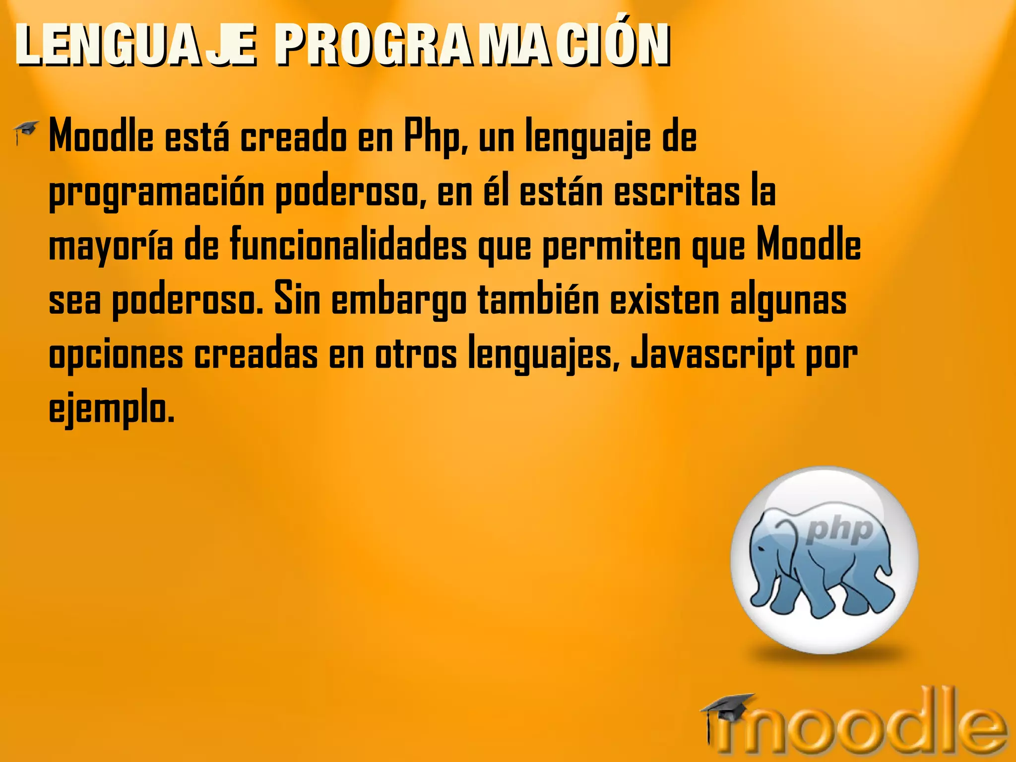 LENGUA JE PROGRA MA CIÓN
 Moodle está creado en Php, un lenguaje de
 programación poderoso, en él están escritas la
 mayoría de funcionalidades que permiten que Moodle
 sea poderoso. Sin embargo también existen algunas
 opciones creadas en otros lenguajes, Javascript por
 ejemplo.
 