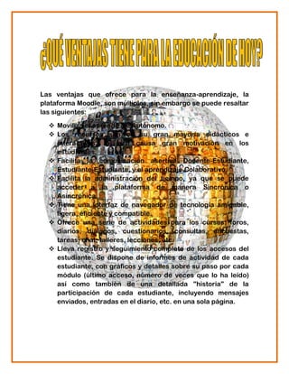 Las ventajas que ofrece para la enseñanza-aprendizaje, la
plataforma Moodle, son múltiples, sin embargo se puede resaltar
las siguientes:

   Moviliza el aprendizaje Autónomo.
   Los recursos son en su gran mayoría didácticos e
    interactivos, lo cual causa gran motivación en los
    estudiantes.
   Facilita la comunicación asertiva Docente-Estudiante,
    Estudiante-Estudiante, y el aprendizaje Colaborativo.
   Facilita la administración del tiempo, ya que se puede
    acceder a la plataforma de manera Sincrónica o
    Asincrónica.
   Tiene una interfaz de navegador de tecnología amigable,
    ligera, eficiente y compatible.
   Ofrece una serie de actividades para los cursos: foros,
    diarios, diálogos, cuestionarios, consultas, encuestas,
    tareas, chat, talleres, lecciones, etc.
   Lleva registro y seguimiento completo de los accesos del
    estudiante. Se dispone de informes de actividad de cada
    estudiante, con gráficos y detalles sobre su paso por cada
    módulo (último acceso, número de veces que lo ha leído)
    así como también de una detallada "historia" de la
    participación de cada estudiante, incluyendo mensajes
    enviados, entradas en el diario, etc. en una sola página.
 