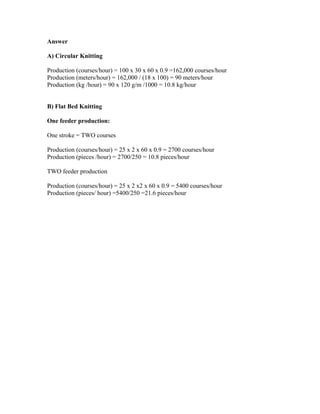 Answer 
A) Circular Knitting 
Production (courses/hour) = 100 x 30 x 60 x 0.9 =162,000 courses/hour 
Production (meters/hour) = 162,000 / (18 x 100) = 90 meters/hour 
Production (kg /hour) = 90 x 120 g/m /1000 = 10.8 kg/hour 
B) Flat Bed Knitting 
One feeder production: 
One stroke = TWO courses 
Production (courses/hour) = 25 x 2 x 60 x 0.9 = 2700 courses/hour 
Production (pieces /hour) = 2700/250 = 10.8 pieces/hour 
TWO feeder production 
Production (courses/hour) = 25 x 2 x2 x 60 x 0.9 = 5400 courses/hour 
Production (pieces/ hour) =5400/250 =21.6 pieces/hour 
 