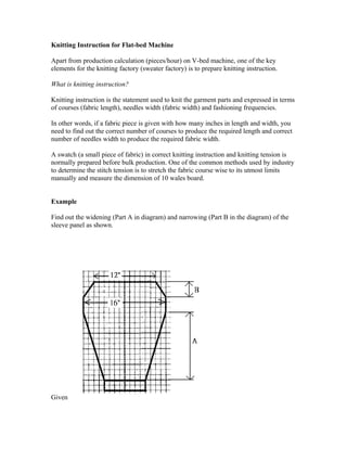 Knitting Instruction for Flat-bed Machine 
Apart from production calculation (pieces/hour) on V-bed machine, one of the key 
elements for the knitting factory (sweater factory) is to prepare knitting instruction. 
What is knitting instruction? 
Knitting instruction is the statement used to knit the garment parts and expressed in terms 
of courses (fabric length), needles width (fabric width) and fashioning frequencies. 
In other words, if a fabric piece is given with how many inches in length and width, you 
need to find out the correct number of courses to produce the required length and correct 
number of needles width to produce the required fabric width. 
A swatch (a small piece of fabric) in correct knitting instruction and knitting tension is 
normally prepared before bulk production. One of the common methods used by industry 
to determine the stitch tension is to stretch the fabric course wise to its utmost limits 
manually and measure the dimension of 10 wales board. 
Example 
Find out the widening (Part A in diagram) and narrowing (Part B in the diagram) of the 
sleeve panel as shown. 
Given 
 