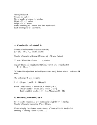 Wales per inch : 8 
Courses per inch : 6 
No. of needles at bottom : 64 needles 
Height of A = 13 inches 
Height of B = 3 inches 
Fabric narrowing by 2 needles each time on each side 
Each small square is 1 square inch. 
A) Widening (for each side) of A: 
Number of needles to be added (on each side) 
((16 x 8) – 64) /2 = 32 needles (width) 
Number of turns for widening: 13 inches x 6 = 72 turns (height) 
72 turns / 32 needles = 2 turns ……14 needles 
ie every 2 turns add 1 needles for 32 times, we will have 14 needles left. 
( 2 + 1 + 32 ….14) 
To make such adjustment, we modify as follows: every 3 turns we add 1 needle for 14 
times. 
The widening will have two parts: 
2 + 1 + 18 (part 1) and 3 + 1 + 14 (part 2) 
Check : Part 1 we add 18 needles on 36 courses (2 x 18) 
Part 2 we add 14 needles on 42 courses (3 x 14) 
Total we add 32 needles (18 + 14) on 72 courses (36 + 42) 
B) Narrowing (on each side) for B 
No. of needles on each side to be narrowed: (16-12) /2 x 8 = 16 needles 
Number of turns for narrowing: 3” x 6 =18 turns 
If narrowing by 2 needles each time, number of times will be 16 needles/2 =8 
Dividing 18 turns by 8 times = 2 turns…..2 
 
