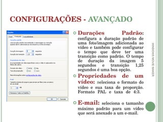 CONFIGURAÇÕES -  AVANÇADO Durações Padrão :   configura a duração padrão de uma foto/imagem adicionada ao vídeo e também pode configurar o tempo que deve ter uma transição como padrão. O tempo de duração da imagem 5 segundos e transição 1,25 segundos é uma boa opção. Propriedades de um vídeo:  s eleciona o formato do vídeo e sua taxa de proporção. Formato PAL e taxa de 4:3.  E-mail:  seleciona o tamanho máximo padrão para um vídeo que será anexado a um e-mail. WINDOWS MOVIE MAKER 