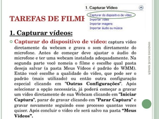 TAREFAS DE FILMES 1. Capturar vídeos: Capturar do dispositivo de vídeo:   captura vídeo diretamente da webcam e grava o som diretamente do microfone. Antes de começar deve ajustar o áudio do microfone e ter uma webcam instalada adequadamente. Na segunda parte você nomeia o filme e escolhe qual pasta deseja salvar (a pasta Meus Vídeos é padrão do WMM). Então você escolhe a qualidade do vídeo, que pode ser o padrão (mais utilizado) ou então outra configuração especial clicando em  "Outras Configurações" . Após selecionar a opção necessária, já poderá começar a gravar um vídeo diretamente de sua Webcam clicando em  "Iniciar   Captura" , parar de gravar clicando em  "Parar   Captura"  e gravar novamente seguindo esse processo quantas vezes quiser. Após concluir o vídeo ele será salvo na pasta  “Meus   Vídeos”. WINDOWS MOVIE MAKER 