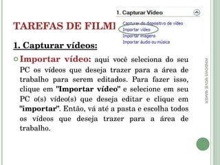 TAREFAS DE FILMES 1. Capturar vídeos: Importar vídeo:   aqui você seleciona do seu PC os vídeos que deseja trazer para a área de trabalho para serem editados. Para fazer isso, clique em  "Importar vídeo"  e selecione em seu PC o(s) vídeo(s) que deseja editar e clique em  "importar" . Então, vá até a pasta e escolha todos os vídeos que deseja trazer para a área de trabalho.  WINDOWS MOVIE MAKER 