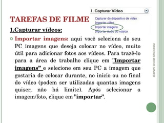 TAREFAS DE FILMES 1.Capturar vídeos: Importar imagens:   aqui você seleciona do seu PC imagens que deseja colocar no vídeo, muito útil para adicionar fotos aos vídeos. Para trazê-lo para a área de trabalho clique em  "Importar imagens”  e selecione em seu PC a imagem que gostaria de colocar durante, no inicio ou no final do vídeo (podem ser utilizadas quantas imagens quiser, não há limite). Após selecionar a imagem/foto, clique em  "importar" . WINDOWS MOVIE MAKER 