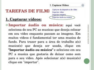TAREFAS DE FILMES 1. Capturar vídeos: Importar áudio ou música:   aqui você seleciona do seu PC as musicas que deseja colocar em seu vídeo enquanto passam as imagens. Em muitos vídeos é fundamental ter uma musica de fundo. Para trazer para a área de trabalho a(s) musica(s) que deseja ser usada, clique em  "Importar áudio ou música"  e selecione em seu PC a musica que gostaria de deixar como som para o seu vídeo. Após selecionar a(s) musica(s) clique em "importar". WINDOWS MOVIE MAKER 