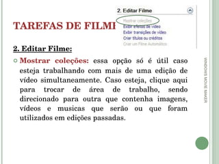 TAREFAS DE FILMES 2. Editar Filme: Mostrar coleções:   essa opção só é útil caso esteja trabalhando com mais de uma edição de vídeo simultaneamente. Caso esteja, clique aqui para trocar de área de trabalho, sendo direcionado para outra que contenha imagens, vídeos e musicas que serão ou que foram utilizados em edições passadas. WINDOWS MOVIE MAKER 