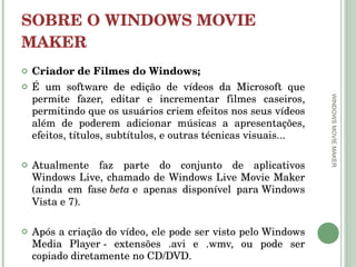 SOBRE O WINDOWS MOVIE MAKER Criador de Filmes do Windows; É um software de edição de vídeos da Microsoft que permite fazer, editar e incrementar filmes caseiros, permitindo que os usuários criem efeitos nos seus vídeos além de poderem adicionar músicas a apresentações, efeitos, títulos, subtítulos, e outras técnicas visuais...  Atualmente faz parte do conjunto de aplicativos Windows Live, chamado de Windows Live Movie Maker (ainda em fase  beta  e apenas disponível para Windows Vista e 7).  Após a criação do vídeo, ele pode ser visto pelo Windows Media Player - extensões .avi e .wmv, ou pode ser copiado diretamente no CD/DVD. WINDOWS MOVIE MAKER 