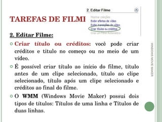 TAREFAS DE FILMES 2. Editar Filme: Criar título ou créditos:  você pode criar créditos e titulo no começo ou no meio de um vídeo.  É possível criar título ao início do filme, título antes de um clipe selecionado, título ao clipe selecionado, título após um clipe selecionado e créditos ao final do filme.  O  WMM  (Windows Movie Maker) possui dois tipos de títulos: Títulos de uma linha e Títulos de duas linhas. WINDOWS MOVIE MAKER 