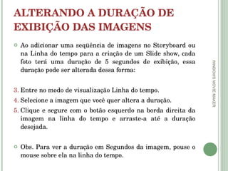 ALTERANDO A DURAÇÃO DE EXIBIÇÃO DAS IMAGENS Ao adicionar uma seqüência de imagens no Storyboard ou na Linha do tempo para a criação de um Slide show, cada foto terá uma duração de 5 segundos de exibição, essa duração pode ser alterada dessa forma:  Entre no modo de visualização Linha do tempo.  Selecione a imagem que você quer altera a duração.  Clique e segure com o botão esquerdo na borda direita da imagem na linha do tempo e arraste-a até a duração desejada.  Obs. Para ver a duração em Segundos da imagem, pouse o mouse sobre ela na linha do tempo.  WINDOWS MOVIE MAKER 