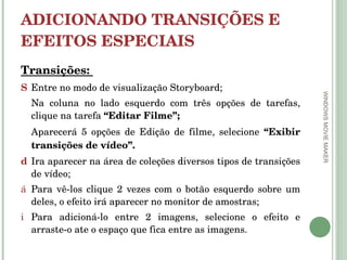 ADICIONANDO TRANSIÇÕES E EFEITOS ESPECIAIS  Transições:  Entre no modo de visualização Storyboard; Na coluna no lado esquerdo com três opções de tarefas, clique na tarefa  “Editar Filme”; Aparecerá 5 opções de Edição de filme, selecione  “Exibir transições de vídeo”.  Ira aparecer na área de coleções diversos tipos de transições de vídeo; Para vê-los clique 2 vezes com o botão esquerdo sobre um deles, o efeito irá aparecer no monitor de amostras; Para adicioná-lo entre 2 imagens, selecione o efeito e arraste-o ate o espaço que fica entre as imagens.  WINDOWS MOVIE MAKER 