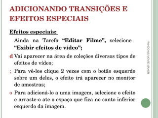 ADICIONANDO TRANSIÇÕES E EFEITOS ESPECIAIS  Efeitos especiais:  Ainda na Tarefa  “Editar Filme”,  selecione  “Exibir efeitos de vídeo”; Vai aparecer na área de coleções diversos tipos de efeitos de vídeo; Para vê-los clique 2 vezes com o botão esquerdo sobre um deles, o efeito irá aparecer no monitor de amostras; Para adicioná-lo a uma imagem, selecione o efeito e arraste-o ate o espaço que fica no canto inferior esquerdo da imagem.  WINDOWS MOVIE MAKER 