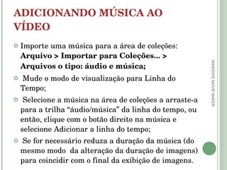 ADICIONANDO MÚSICA AO VÍDEO Importe uma música para a área de coleções:  Arquivo > Importar para Coleções... > Arquivos o tipo: áudio e música; Mude o modo de visualização para Linha do Tempo;  Selecione a música na área de coleções a arraste-a para a trilha “áudio/música” da linha do tempo, ou então, clique com o botão direito na música e selecione Adicionar a linha do tempo; Se for necessário reduza a duração da música (do mesmo modo  da alteração da duração de imagens) para coincidir com o final da exibição de imagens.  WINDOWS MOVIE MAKER 