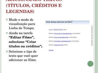 ADICIONANDO TEXTOS (TÍTULOS, CRÉDITOS E LEGENDAS) Mude o modo de visualização para Linha do Tempo; Ainda na tarefa  “Editar Filme”, selecione “Criar títulos ou créditos”; Selecione o tipo de texto que você quer adicionar ao filme. WINDOWS MOVIE MAKER 