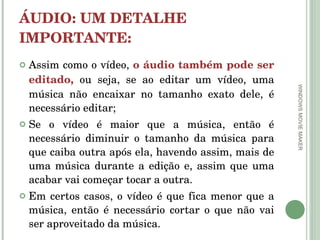 ÁUDIO: UM DETALHE IMPORTANTE: Assim como o vídeo,  o áudio também pode ser editado,  ou seja, se ao editar um vídeo, uma música não encaixar no tamanho exato dele, é necessário editar;  Se o vídeo é maior que a música, então é necessário diminuir o tamanho da música para que caiba outra após ela, havendo assim, mais de uma música durante a edição e, assim que uma acabar vai começar tocar a outra.  Em certos casos, o vídeo é que fica menor que a música, então é necessário cortar o que não vai ser aproveitado da música.  WINDOWS MOVIE MAKER 