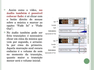 WINDOWS MOVIE MAKER Assim como o vídeo,  no áudio também é possível colocar fade:  é só clicar com o botão direito do mouse sobre a música e marcar as opções “Fade In” e “Fade Out”; No áudio também pode ser feito transições: é necessário clicar em cima da música que vem por segundo, e arrastá-la por cima da primeira. Aquela marcação azul escura embaixo é o volume do som no momento da transição, quanto maior a transição menor será o volume inicial. 