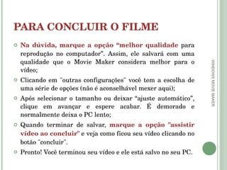 PARA CONCLUIR O FILME Na dúvida, marque a opção “melhor qualidade  para reprodução no computador”. Assim, ele salvará com uma qualidade que o Movie Maker considera melhor para o vídeo; Clicando em "outras configurações" você tem a escolha de uma série de opções (não é aconselhável mexer aqui); Após selecionar o tamanho ou deixar “ajuste automático”, clique em avançar e espere acabar. É demorado e normalmente deixa o PC lento; Quando terminar de salvar,  marque a opção "assistir vídeo ao concluir"  e veja como ficou seu vídeo clicando no botão "concluir".  Pronto! Você terminou seu vídeo e ele está salvo no seu PC. WINDOWS MOVIE MAKER 