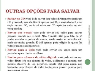 OUTRAS OPÇÕES PARA SALVAR Salvar no CD:  você pode salvar seu vídeo diretamente para um CD gravável, mas ele ficará apenas no CD, e você não terá uma copia no seu PC, então só salve em CD após ter salvo no seu computador; Enviar por e-mail:  você pode enviar seu vídeo para outras pessoas usando seu e-mail. Não é muito útil pelo fato de só poder mandar arquivos de anexo, sendo assim o tamanho não pode ser muito grande. É útil apenas para edição de quem faz vídeos usando apenas fotos; Enviar para a Web:  você pode enviar seu vídeo para um provedor que armazena vídeos; Enviar para câmera de vídeo digital:  você pode salvar seu vídeo direto em sua câmera de vídeo, utilizando a câmera com mesmo objetivo de um pendrive. Muito útil para quem usa bastante uma câmera de vídeo tanto para gravar quanto para armazenar vídeos. WINDOWS MOVIE MAKER 