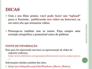 DICAS Com o seu filme pronto,  você pode fazer um “upload” para o Youtube,  publicando seu vídeo na Internet , ou em outro site que armazena vídeos.  Preocupe-se também com os textos. Faça sempre uma correção ortográfica e gramatical antes de publicar. FONTE DE INFORMAÇÃO Este guia foi organizado com base na apresentação de slides do seguinte endereço:  http://www.slideshare.net/georgiastella/tutorial-movie-maker-presentation-821962  ; Informações obtidas também dos sites: http://pt.wikipedia.org/wiki/Windows_Movie_Maker ; http://www.etecdiadema.com.br/medio/movie_maker.pdf WINDOWS MOVIE MAKER 