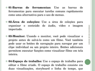 01-Barras de ferramentas:  Use as barras de ferramentas para executar tarefas comuns rapidamente como uma alternativa para o uso de menus.  02-Área de coleções:  Use a área de coleções para organizar o conteúdo de áudio, vídeo e imagem importado.  03-Monitor:  Usando o monitor, você pode visualizar o projeto antes de salvá-lo como um filme. Você também pode usar os botões de navegação para navegar por um clipe individual ou um projeto inteiro. Botões adicionais permitem executar funções como visualizar filme em tela inteira.  04-Espaço de trabalho:  Use o espaço de trabalho para editar o filme criado. O espaço de trabalho consiste em duas visualizações, storyboard e linha do tempo, que fornecem duas perspectivas para a criação de um filme.  WINDOWS MOVIE MAKER 