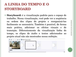 A LINHA DO TEMPO E O STORYBOARD Storyboard:  é a visualização padrão para o espaço de trabalho. Nessa visualização, você pode ver a seqüência ou ordem dos clipes do projeto e reorganizá-las facilmente se necessário. Também é possível, de forma mais prática, adicionar os efeitos visuais e de transição. Diferentemente da visualização linha do tempo, os clipes de áudio e textos adicionados ao projeto atual não são mostrados nessa exibição.  WINDOWS MOVIE MAKER 