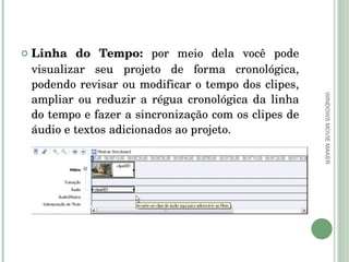 Linha do Tempo:  por meio dela você pode visualizar seu projeto de forma cronológica, podendo revisar ou modificar o tempo dos clipes, ampliar ou reduzir a régua cronológica da linha do tempo e fazer a sincronização com os clipes de áudio e textos adicionados ao projeto.  WINDOWS MOVIE MAKER 