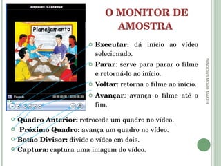 O MONITOR DE AMOSTRA  Executar:  dá início ao vídeo selecionado.  Parar : serve para parar o filme e retorná-lo ao início. Voltar : retorna o filme ao início. Avançar : avança o filme até o fim.  WINDOWS MOVIE MAKER Quadro Anterior:  retrocede um quadro no vídeo.  Próximo Quadro:  avança um quadro no vídeo.  Botão Divisor:  divide o vídeo em dois. Captura:  captura uma imagem do vídeo.  