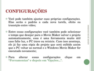 CONFIGURAÇÕES Você pode também ajustar suas próprias configurações. Elas serão o padrão a cada nova tarefa, efeito ou transição entre vídeo; Entre essas configurações você também pode selecionar o tempo que desejar para o Movie Maker salvar o projeto automaticamente, essa é uma ferramenta muito útil caso falte luz, o PC trave ou reinicie. Caso isso aconteça, ele já faz uma cópia do projeto que será exibido assim que o PC voltar ao normal e o Windows Movie Maker for executado novamente; Para alterar essas configurações clique em  “Ferramentas" e depois em "Opções...". WINDOWS MOVIE MAKER 