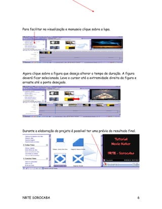 Para facilitar na visualização e manuseio clique sobre a lupa.
Agora clique sobre a figura que deseja alterar o tempo de duração. A figura
deverá ficar selecionada. Leve o cursor até a extremidade direita da figura e
arraste até o ponto desejado.
Durante a elaboração do projeto é possível ter uma prévia do resultado final.
Para salvar sua apresentação clique em Arquivo Salvar Projeto como, defina um
local para armazenar sua apresentação e um nome para o arquivo.
NRTE SOROCABA 6
 