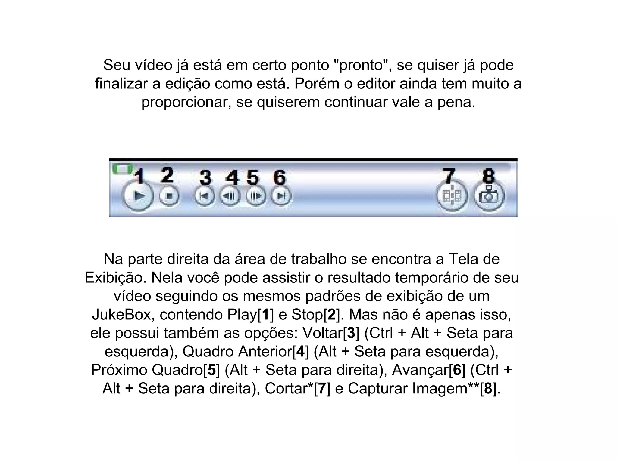 Seu vídeo já está em certo ponto "pronto", se quiser já pode finalizar a edição como está. Porém o editor ainda tem muito a proporcionar, se quiserem continuar vale a pena. Na parte direita da área de trabalho se encontra a Tela de Exibição. Nela você pode assistir o resultado temporário de seu vídeo seguindo os mesmos padrões de exibição de um JukeBox, contendo Play[ 1 ] e Stop[ 2 ]. Mas não é apenas isso, ele possui também as opções: Voltar[ 3 ] (Ctrl + Alt + Seta para esquerda), Quadro Anterior[ 4 ] (Alt + Seta para esquerda), Próximo Quadro[ 5 ] (Alt + Seta para direita), Avançar[ 6 ] (Ctrl + Alt + Seta para direita), Cortar*[ 7 ] e Capturar Imagem**[ 8 ]. 