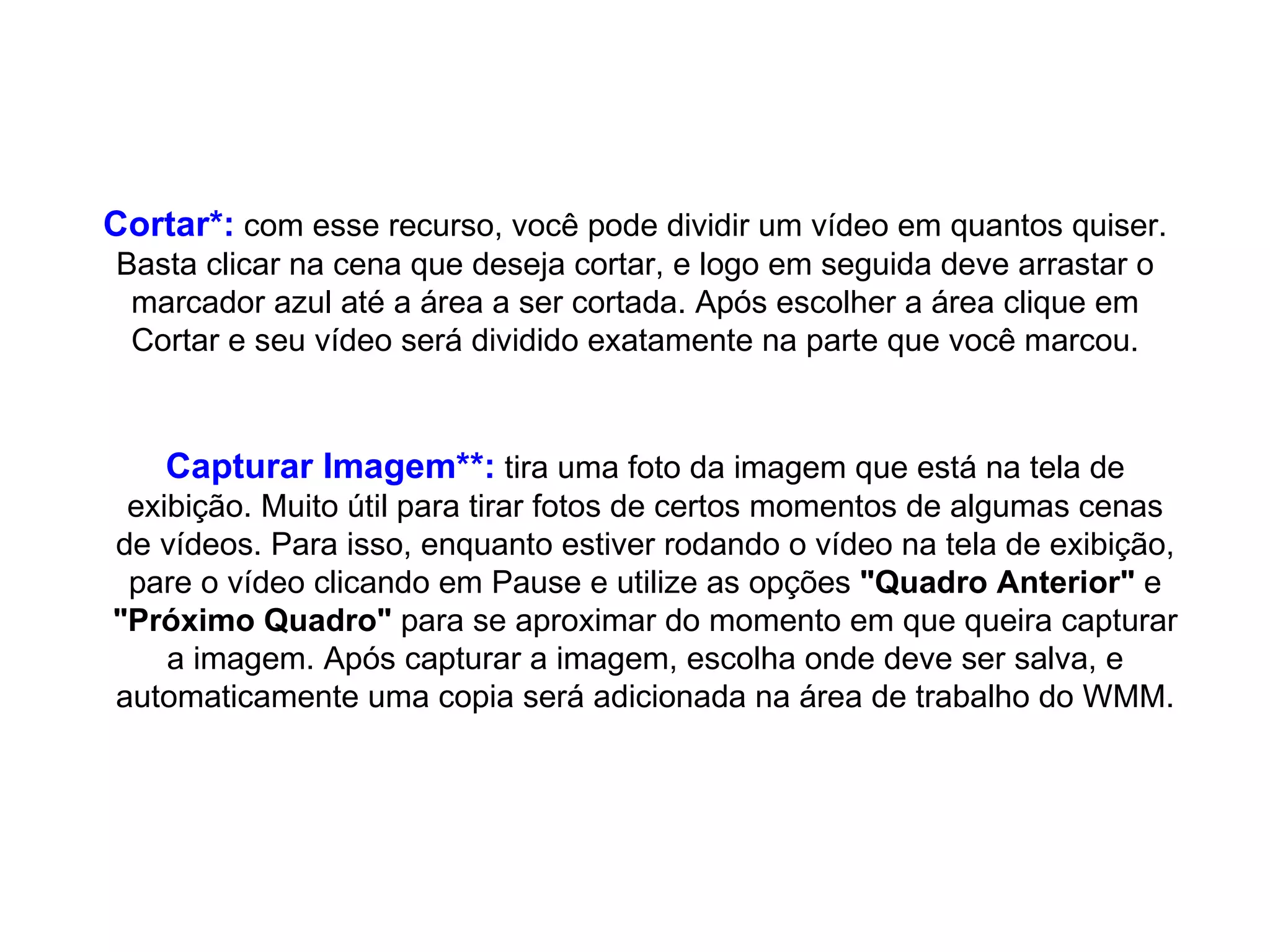 Cortar*:  com esse recurso, você pode dividir um vídeo em quantos quiser. Basta clicar na cena que deseja cortar, e logo em seguida deve arrastar o marcador azul até a área a ser cortada. Após escolher a área clique em Cortar e seu vídeo será dividido exatamente na parte que você marcou. Capturar Imagem**:  tira uma foto da imagem que está na tela de exibição. Muito útil para tirar fotos de certos momentos de algumas cenas de vídeos. Para isso, enquanto estiver rodando o vídeo na tela de exibição, pare o vídeo clicando em Pause e utilize as opções  "Quadro Anterior"  e  "Próximo Quadro"  para se aproximar do momento em que queira capturar a imagem. Após capturar a imagem, escolha onde deve ser salva, e automaticamente uma copia será adicionada na área de trabalho do WMM. 
