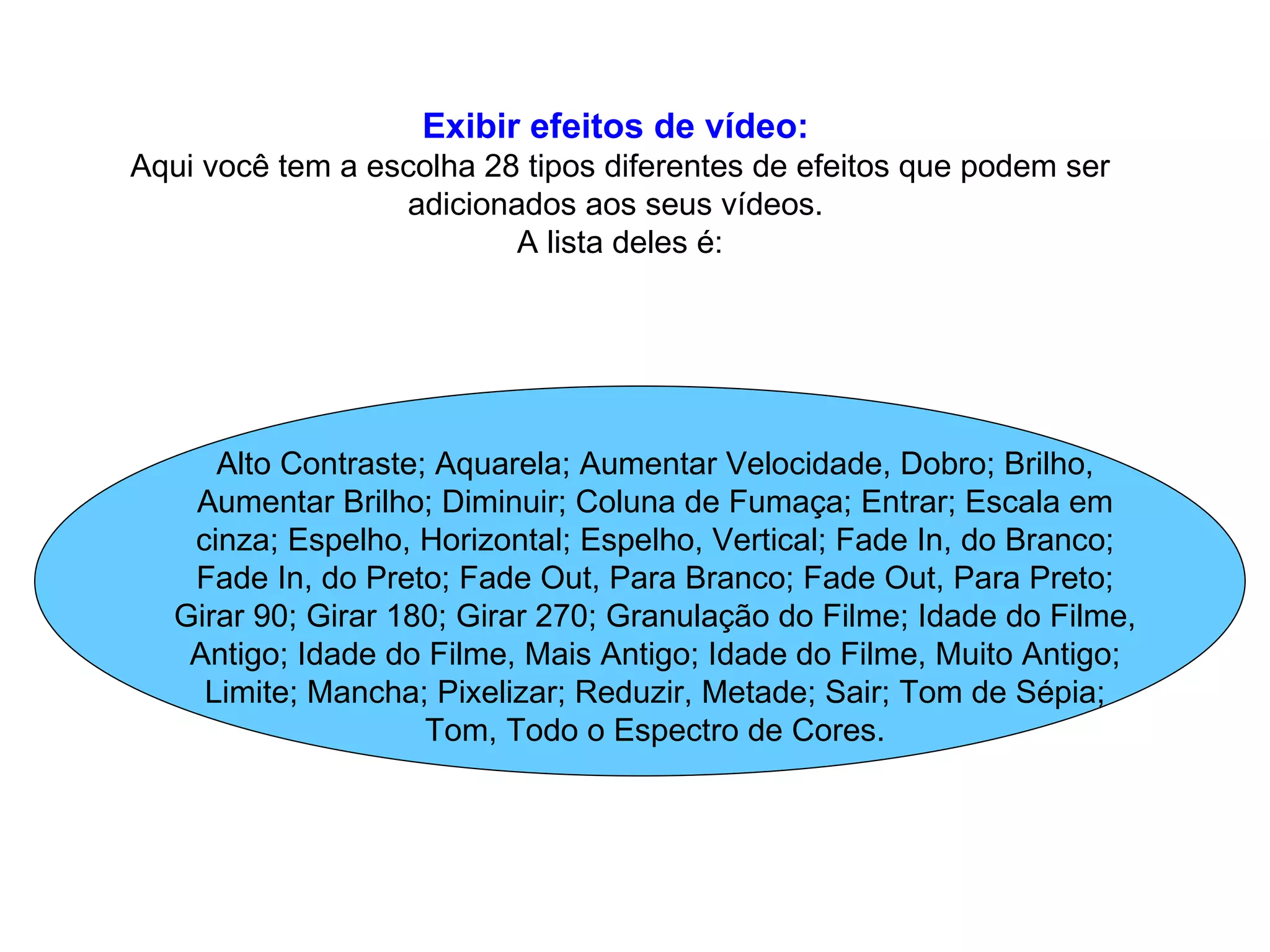Exibir efeitos de vídeo:   Aqui você tem a escolha 28 tipos diferentes de efeitos que podem ser adicionados aos seus vídeos.  A lista deles é: Alto Contraste; Aquarela; Aumentar Velocidade, Dobro; Brilho, Aumentar Brilho; Diminuir; Coluna de Fumaça; Entrar; Escala em cinza; Espelho, Horizontal; Espelho, Vertical; Fade In, do Branco; Fade In, do Preto; Fade Out, Para Branco; Fade Out, Para Preto; Girar 90; Girar 180; Girar 270; Granulação do Filme; Idade do Filme, Antigo; Idade do Filme, Mais Antigo; Idade do Filme, Muito Antigo; Limite; Mancha; Pixelizar; Reduzir, Metade; Sair; Tom de Sépia; Tom, Todo o Espectro de Cores. 