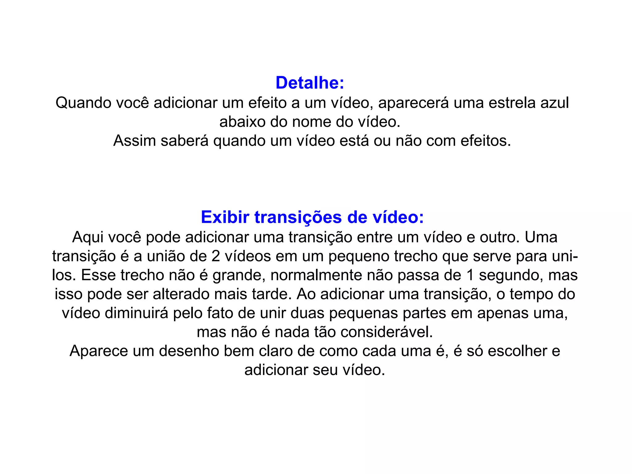 Detalhe:   Quando você adicionar um efeito a um vídeo, aparecerá uma estrela azul abaixo do nome do vídeo.  Assim saberá quando um vídeo está ou não com efeitos. Exibir transições de vídeo:   Aqui você pode adicionar uma transição entre um vídeo e outro. Uma transição é a união de 2 vídeos em um pequeno trecho que serve para uni-los. Esse trecho não é grande, normalmente não passa de 1 segundo, mas isso pode ser alterado mais tarde. Ao adicionar uma transição, o tempo do vídeo diminuirá pelo fato de unir duas pequenas partes em apenas uma, mas não é nada tão considerável. Aparece um desenho bem claro de como cada uma é, é só escolher e adicionar seu vídeo. 