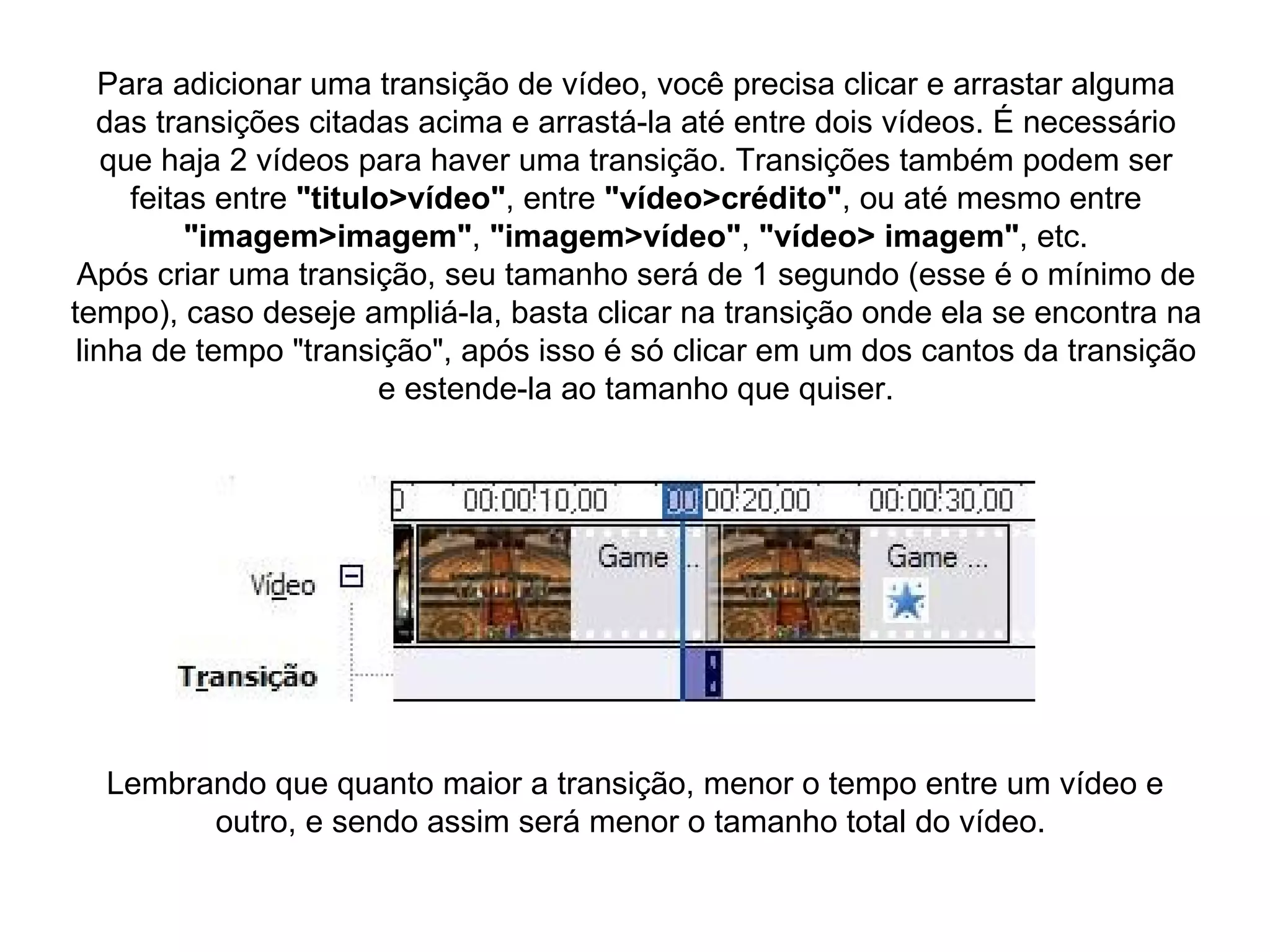 Para adicionar uma transição de vídeo, você precisa clicar e arrastar alguma das transições citadas acima e arrastá-la até entre dois vídeos. É necessário que haja 2 vídeos para haver uma transição. Transições também podem ser feitas entre  "titulo>vídeo" , entre  "vídeo>crédito" , ou até mesmo entre  "imagem>imagem" ,  "imagem>vídeo" ,  "vídeo> imagem" , etc. Após criar uma transição, seu tamanho será de 1 segundo (esse é o mínimo de tempo), caso deseje ampliá-la, basta clicar na transição onde ela se encontra na linha de tempo "transição", após isso é só clicar em um dos cantos da transição e estende-la ao tamanho que quiser. Lembrando que quanto maior a transição, menor o tempo entre um vídeo e outro, e sendo assim será menor o tamanho total do vídeo.  