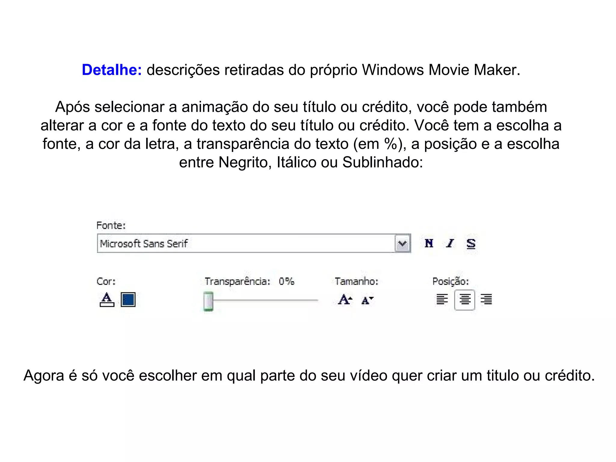Detalhe:  descrições retiradas do próprio Windows Movie Maker. Após selecionar a animação do seu título ou crédito, você pode também alterar a cor e a fonte do texto do seu título ou crédito. Você tem a escolha a fonte, a cor da letra, a transparência do texto (em %), a posição e a escolha entre Negrito, Itálico ou Sublinhado: Agora é só você escolher em qual parte do seu vídeo quer criar um titulo ou crédito. 