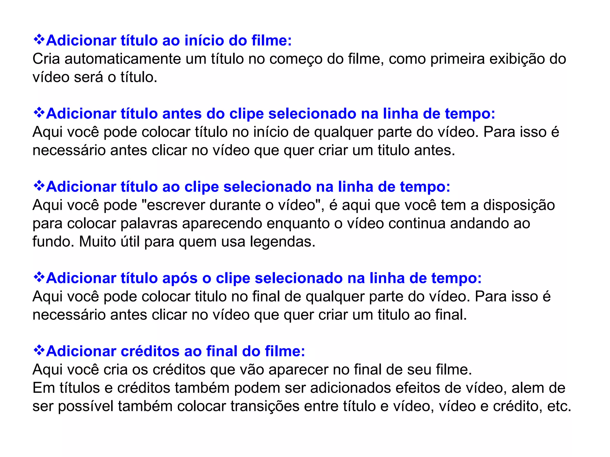 Adicionar título ao início do filme: Cria automaticamente um título no começo do filme, como primeira exibição do vídeo será o título. Adicionar título antes do clipe selecionado na linha de tempo: Aqui você pode colocar título no início de qualquer parte do vídeo. Para isso é necessário antes clicar no vídeo que quer criar um titulo antes. Adicionar título ao clipe selecionado na linha de tempo: Aqui você pode "escrever durante o vídeo", é aqui que você tem a disposição para colocar palavras aparecendo enquanto o vídeo continua andando ao fundo. Muito útil para quem usa legendas.  Adicionar título após o clipe selecionado na linha de tempo: Aqui você pode colocar titulo no final de qualquer parte do vídeo. Para isso é necessário antes clicar no vídeo que quer criar um titulo ao final. Adicionar créditos ao final do filme: Aqui você cria os créditos que vão aparecer no final de seu filme.  Em títulos e créditos também podem ser adicionados efeitos de vídeo, alem de ser possível também colocar transições entre título e vídeo, vídeo e crédito, etc.  