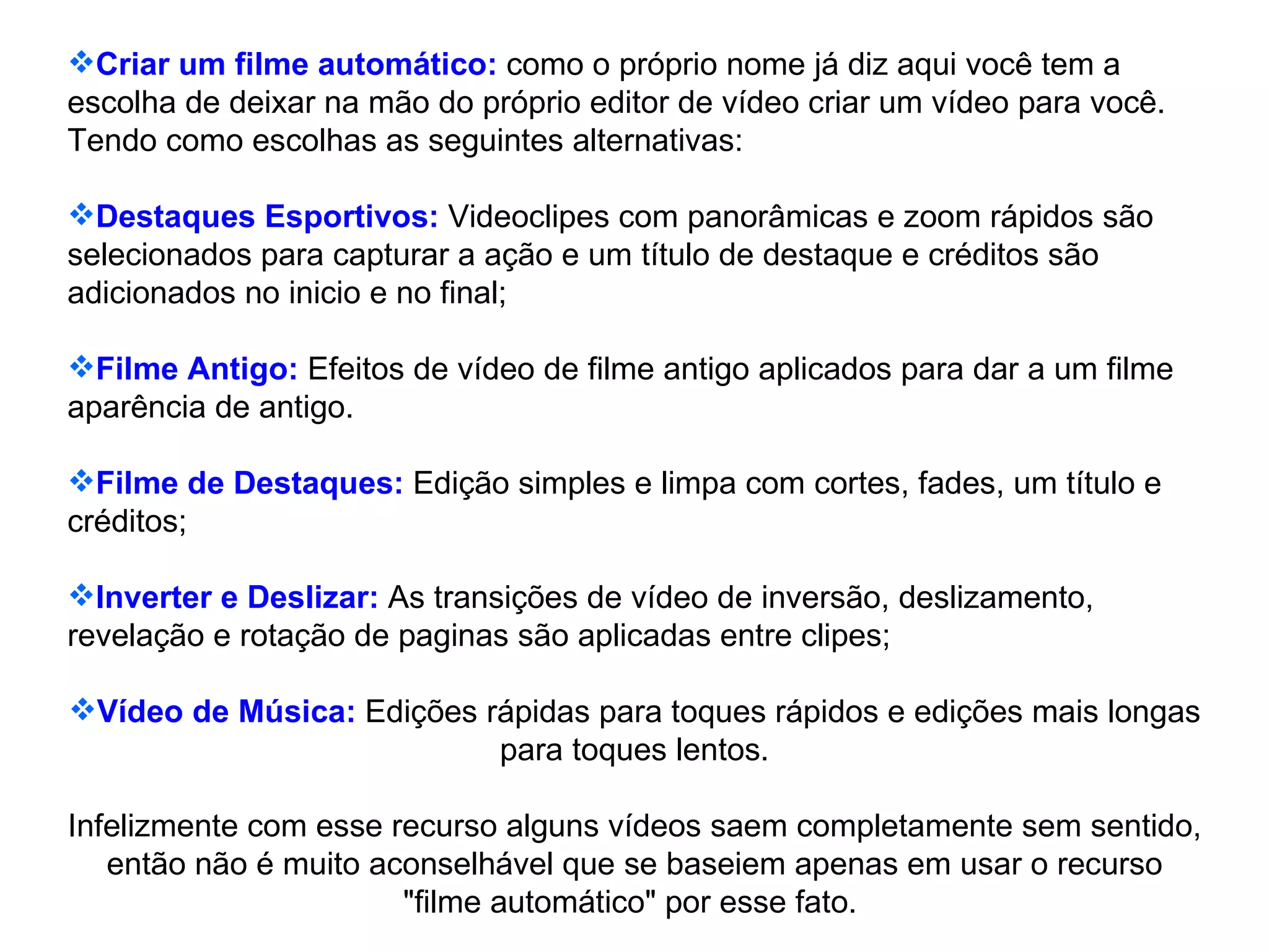 Criar um filme automático:  como o próprio nome já diz aqui você tem a escolha de deixar na mão do próprio editor de vídeo criar um vídeo para você. Tendo como escolhas as seguintes alternativas: Destaques Esportivos:  Videoclipes com panorâmicas e zoom rápidos são selecionados para capturar a ação e um título de destaque e créditos são adicionados no inicio e no final; Filme Antigo:  Efeitos de vídeo de filme antigo aplicados para dar a um filme aparência de antigo. Filme de Destaques:  Edição simples e limpa com cortes, fades, um título e créditos; Inverter e Deslizar:  As transições de vídeo de inversão, deslizamento, revelação e rotação de paginas são aplicadas entre clipes; Vídeo de Música:  Edições rápidas para toques rápidos e edições mais longas para toques lentos. Infelizmente com esse recurso alguns vídeos saem completamente sem sentido, então não é muito aconselhável que se baseiem apenas em usar o recurso "filme automático" por esse fato.  
