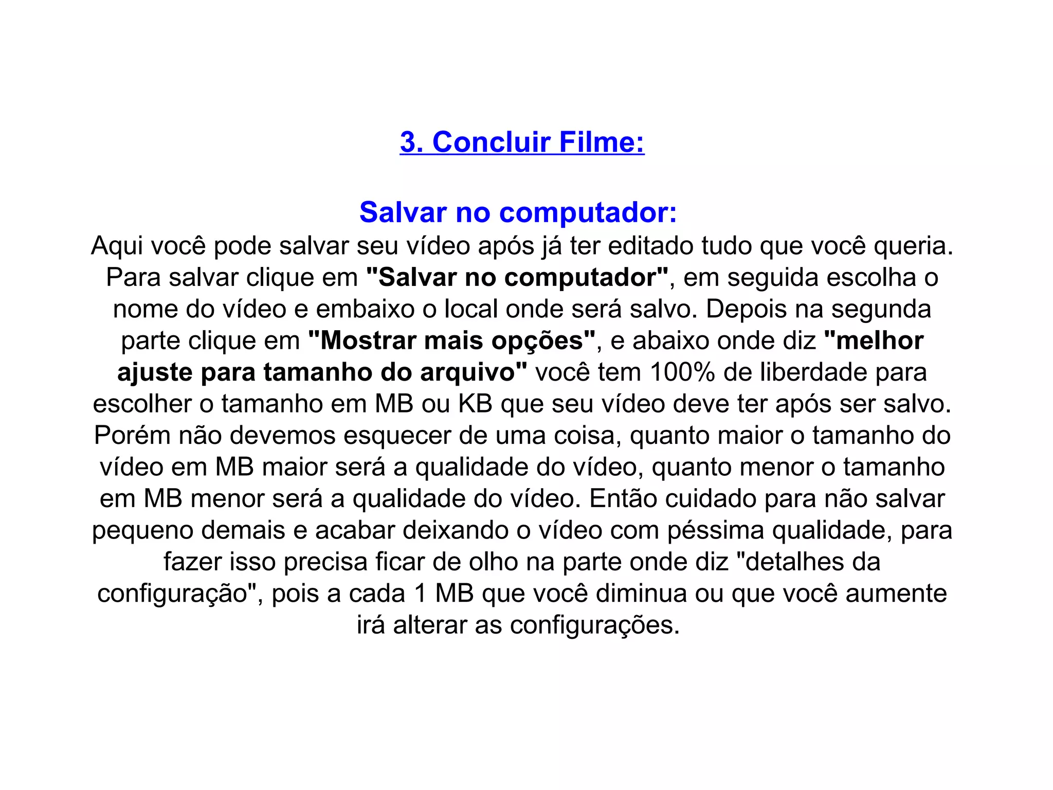 3. Concluir Filme: Salvar no computador:   Aqui você pode salvar seu vídeo após já ter editado tudo que você queria. Para salvar clique em  "Salvar no computador" , em seguida escolha o nome do vídeo e embaixo o local onde será salvo. Depois na segunda parte clique em  "Mostrar mais opções" , e abaixo onde diz  "melhor ajuste para tamanho do arquivo"  você tem 100% de liberdade para escolher o tamanho em MB ou KB que seu vídeo deve ter após ser salvo. Porém não devemos esquecer de uma coisa, quanto maior o tamanho do vídeo em MB maior será a qualidade do vídeo, quanto menor o tamanho em MB menor será a qualidade do vídeo. Então cuidado para não salvar pequeno demais e acabar deixando o vídeo com péssima qualidade, para fazer isso precisa ficar de olho na parte onde diz "detalhes da configuração", pois a cada 1 MB que você diminua ou que você aumente irá alterar as configurações.  