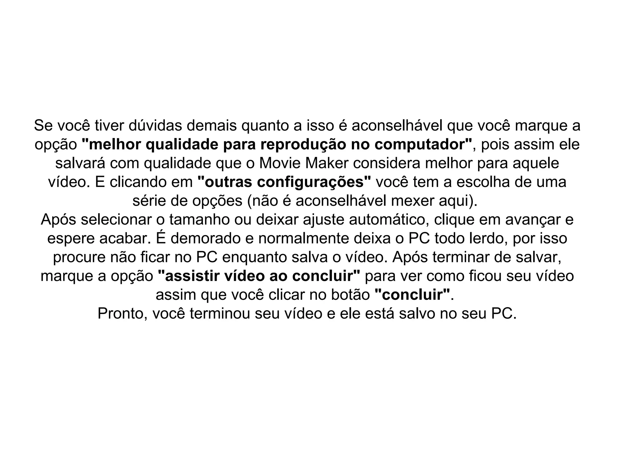 Se você tiver dúvidas demais quanto a isso é aconselhável que você marque a opção  "melhor qualidade para reprodução no computador" , pois assim ele salvará com qualidade que o Movie Maker considera melhor para aquele vídeo. E clicando em  "outras configurações"  você tem a escolha de uma série de opções (não é aconselhável mexer aqui).  Após selecionar o tamanho ou deixar ajuste automático, clique em avançar e espere acabar. É demorado e normalmente deixa o PC todo lerdo, por isso procure não ficar no PC enquanto salva o vídeo. Após terminar de salvar, marque a opção  "assistir vídeo ao concluir"  para ver como ficou seu vídeo assim que você clicar no botão  "concluir" .  Pronto, você terminou seu vídeo e ele está salvo no seu PC. 